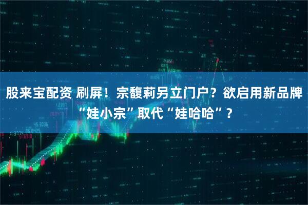 股来宝配资 刷屏！宗馥莉另立门户？欲启用新品牌“娃小宗”取代“娃哈哈”？