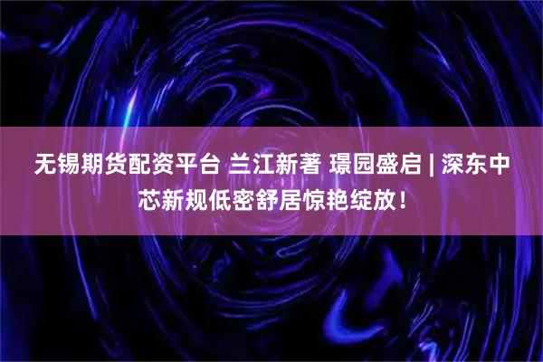 无锡期货配资平台 兰江新著 璟园盛启 | 深东中芯新规低密舒居惊艳绽放！