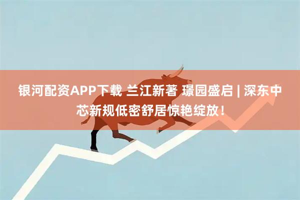 银河配资APP下载 兰江新著 璟园盛启 | 深东中芯新规低密舒居惊艳绽放！