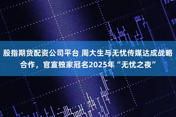 股指期货配资公司平台 周大生与无忧传媒达成战略合作，官宣独家冠名2025年“无忧之夜”