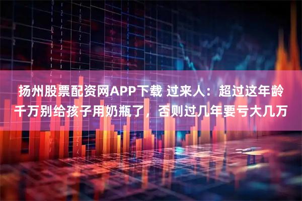 扬州股票配资网APP下载 过来人：超过这年龄千万别给孩子用奶瓶了，否则过几年要亏大几万