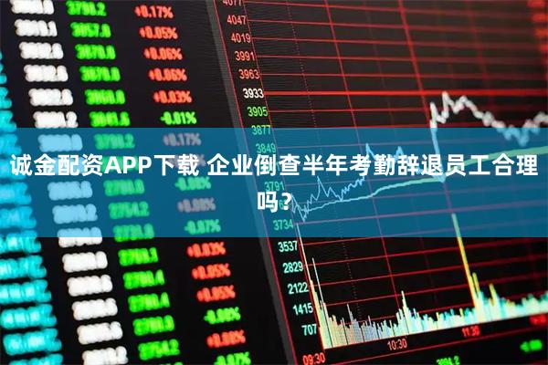 诚金配资APP下载 企业倒查半年考勤辞退员工合理吗？