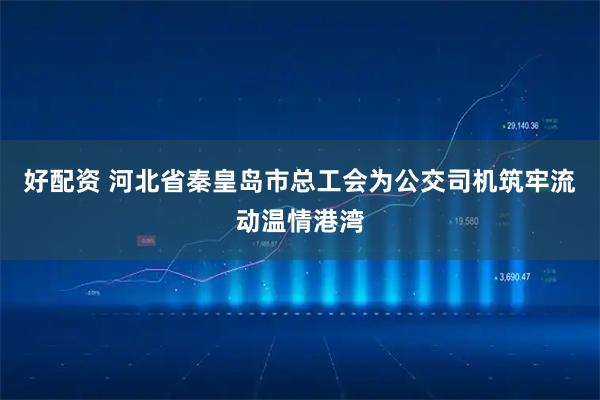 好配资 河北省秦皇岛市总工会为公交司机筑牢流动温情港湾