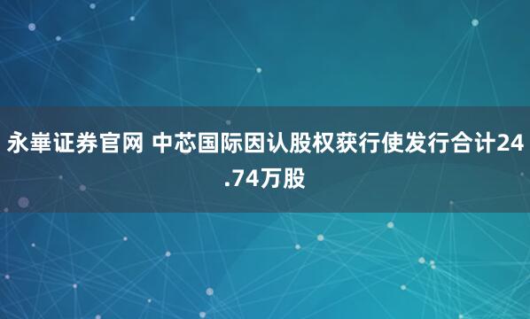 永崋证券官网 中芯国际因认股权获行使发行合计24.74万股