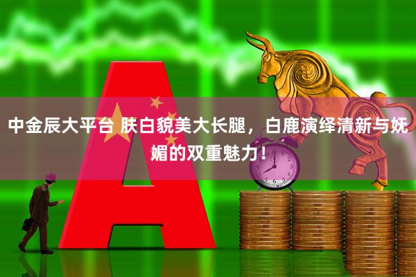 中金辰大平台 肤白貌美大长腿，白鹿演绎清新与妩媚的双重魅力！