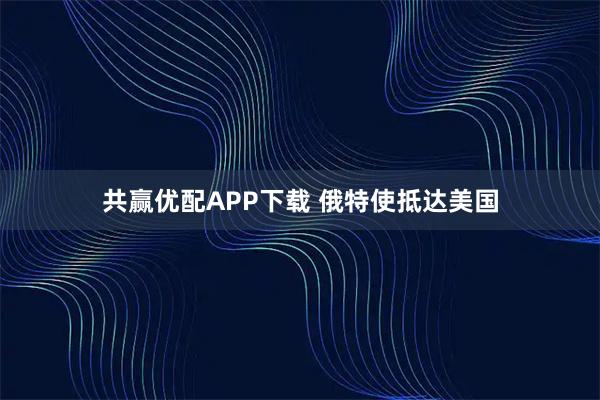 共赢优配APP下载 俄特使抵达美国