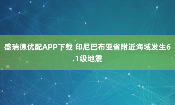 盛瑞德优配APP下载 印尼巴布亚省附近海域发生6.1级地震