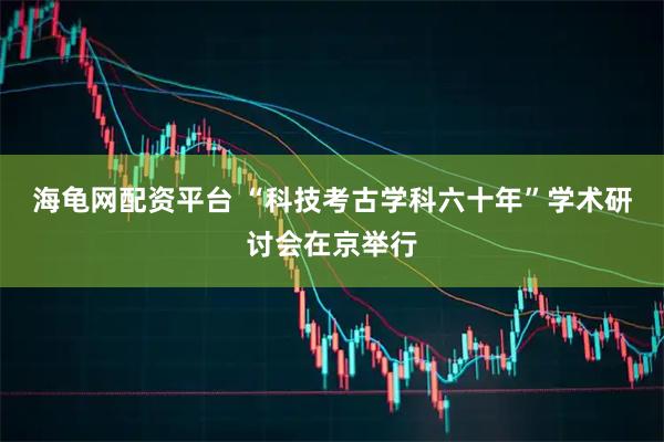 海龟网配资平台 “科技考古学科六十年”学术研讨会在京举行