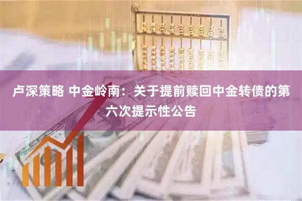 卢深策略 中金岭南：关于提前赎回中金转债的第六次提示性公告