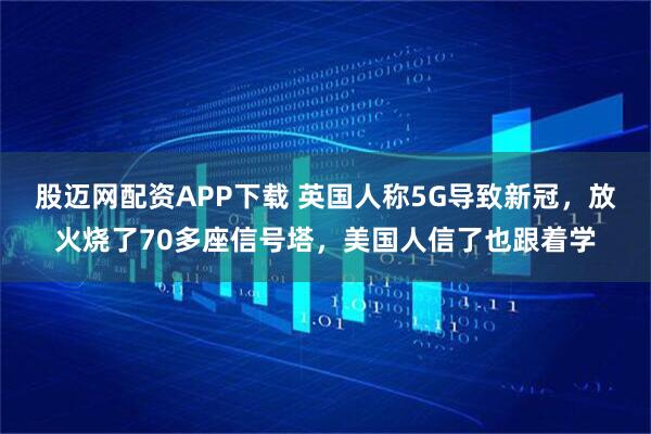 股迈网配资APP下载 英国人称5G导致新冠，放火烧了70多座信号塔，美国人信了也跟着学
