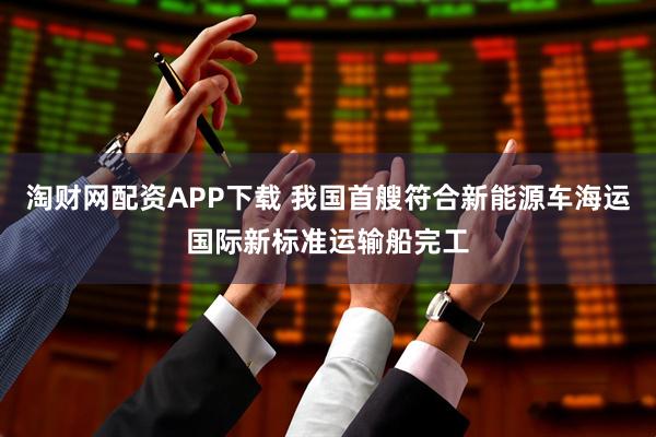 淘财网配资APP下载 我国首艘符合新能源车海运国际新标准运输船完工