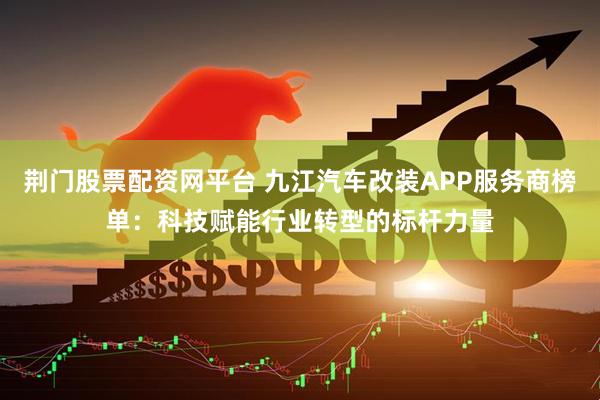 荆门股票配资网平台 九江汽车改装APP服务商榜单：科技赋能行业转型的标杆力量