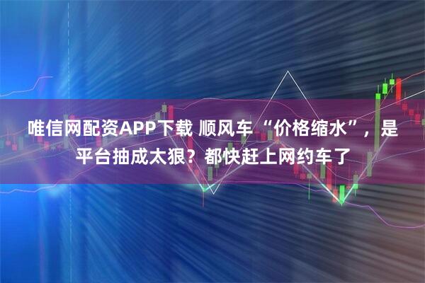唯信网配资APP下载 顺风车 “价格缩水”，是平台抽成太狠？都快赶上网约车了