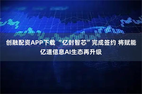 创融配资APP下载 “亿封智芯”完成签约 将赋能亿道信息AI生态再升级
