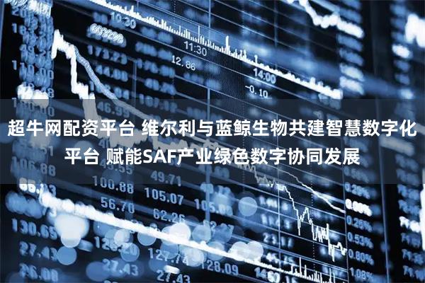 超牛网配资平台 维尔利与蓝鲸生物共建智慧数字化平台 赋能SAF产业绿色数字协同发展