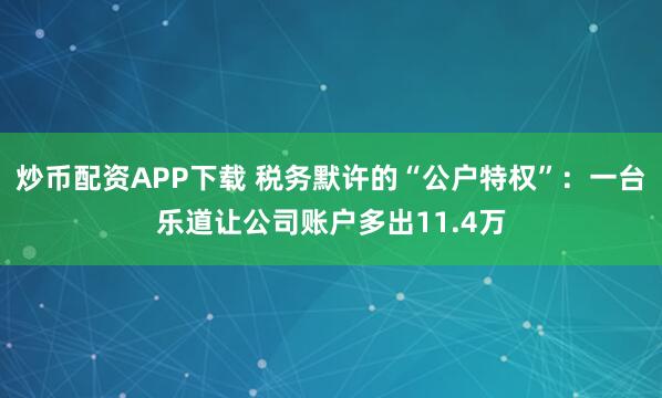 炒币配资APP下载 税务默许的“公户特权”：一台乐道让公司账户多出11.4万