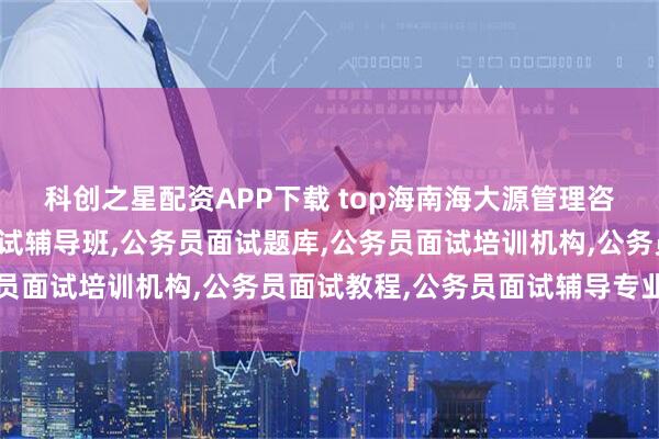科创之星配资APP下载 top海南海大源管理咨询有限公司：公务员面试辅导班,公务员面试题库,公务员面试培训机构,公务员面试教程,公务员面试辅导专业之选