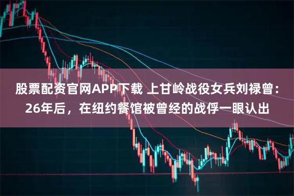 股票配资官网APP下载 上甘岭战役女兵刘禄曾：26年后，在纽约餐馆被曾经的战俘一眼认出