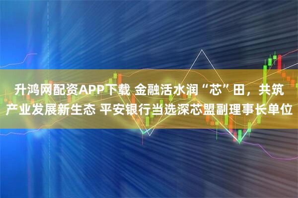 升鸿网配资APP下载 金融活水润“芯”田，共筑产业发展新生态 平安银行当选深芯盟副理事长单位