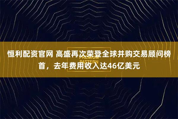 恒利配资官网 高盛再次荣登全球并购交易顾问榜首，去年费用收入达46亿美元