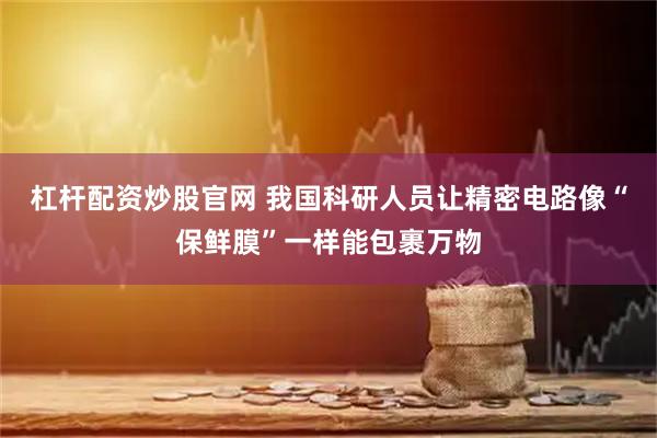 杠杆配资炒股官网 我国科研人员让精密电路像“保鲜膜”一样能包裹万物