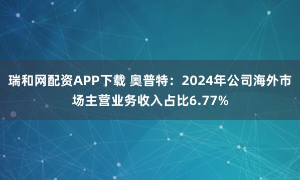 瑞和网配资APP下载 奥普特：2024年公司海外市场主营业务收入占比6.77%