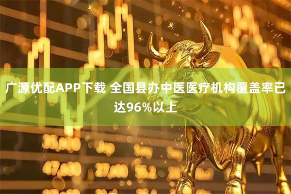 广源优配APP下载 全国县办中医医疗机构覆盖率已达96%以上