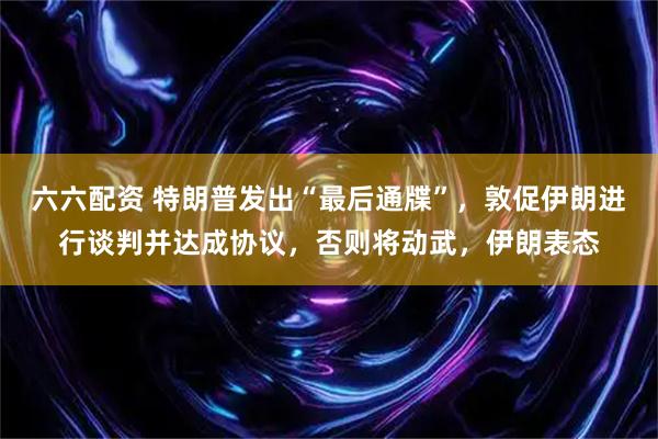 六六配资 特朗普发出“最后通牒”，敦促伊朗进行谈判并达成协议，否则将动武，伊朗表态