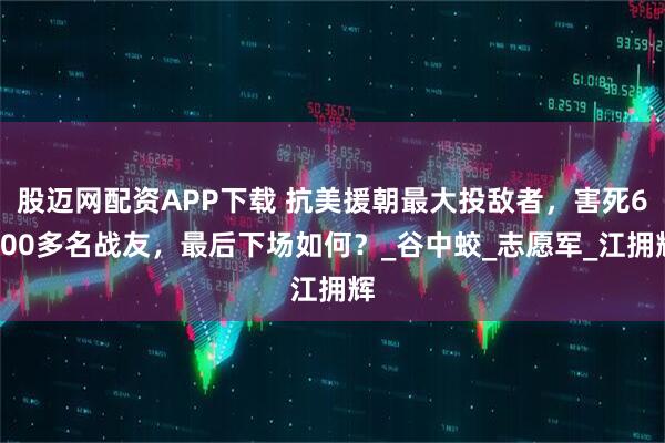 股迈网配资APP下载 抗美援朝最大投敌者，害死6700多名战友，最后下场如何？_谷中蛟_志愿军_江拥辉