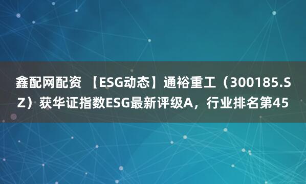 鑫配网配资 【ESG动态】通裕重工（300185.SZ）获华证指数ESG最新评级A，行业排名第45