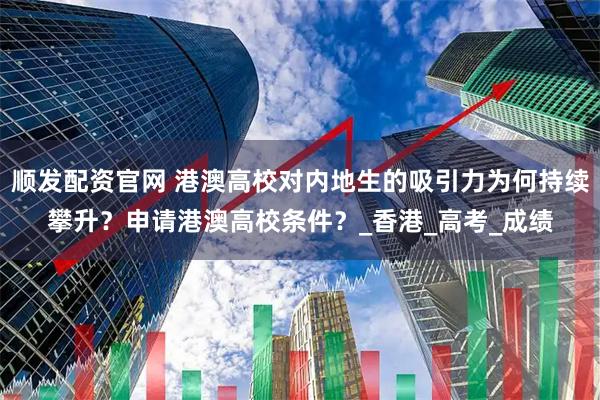 顺发配资官网 港澳高校对内地生的吸引力为何持续攀升？申请港澳高校条件？_香港_高考_成绩