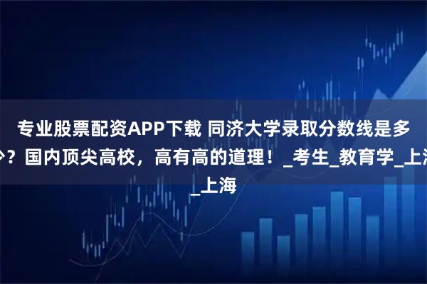 专业股票配资APP下载 同济大学录取分数线是多少？国内顶尖高校，高有高的道理！_考生_教育学_上海