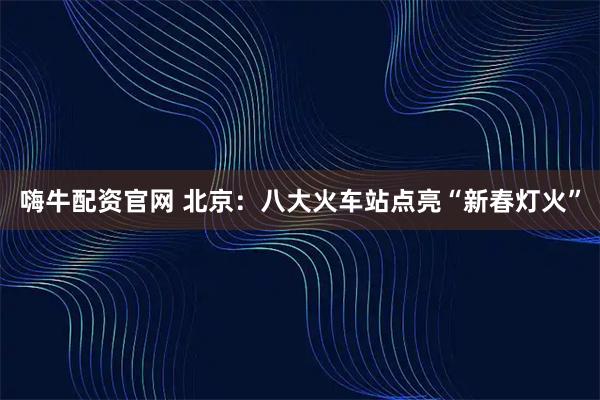 嗨牛配资官网 北京：八大火车站点亮“新春灯火”