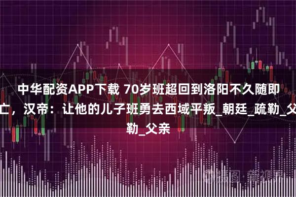 中华配资APP下载 70岁班超回到洛阳不久随即身亡，汉帝：让他的儿子班勇去西域平叛_朝廷_疏勒_父亲