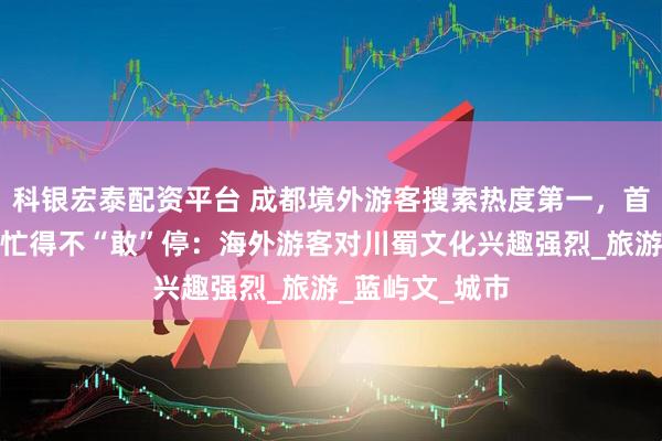 科银宏泰配资平台 成都境外游客搜索热度第一，首家外资旅行社忙得不“敢”停：海外游客对川蜀文化兴趣强烈_旅游_蓝屿文_城市