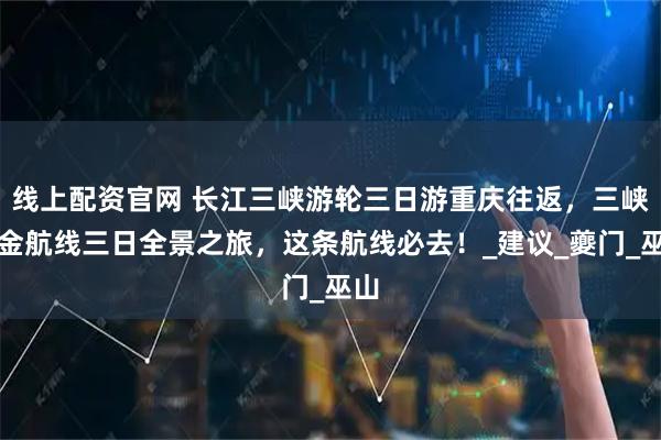 线上配资官网 长江三峡游轮三日游重庆往返，三峡黄金航线三日全景之旅，这条航线必去！_建议_夔门_巫山