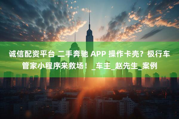 诚信配资平台 二手奔驰 APP 操作卡壳？极行车管家小程序来救场！_车主_赵先生_案例