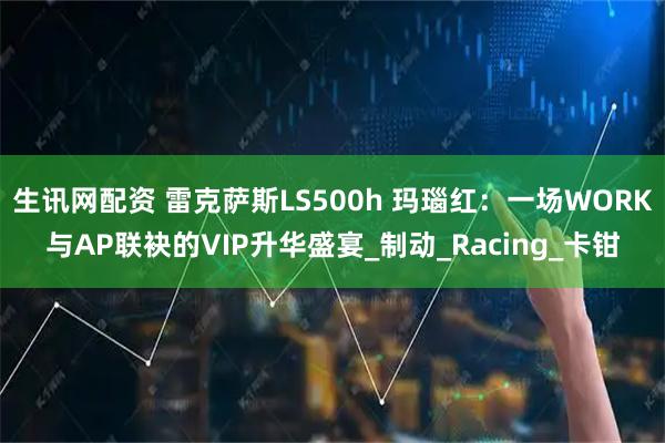 生讯网配资 雷克萨斯LS500h 玛瑙红：一场WORK与AP联袂的VIP升华盛宴_制动_Racing_卡钳