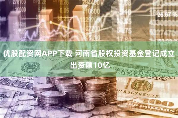 优股配资网APP下载 河南省股权投资基金登记成立 出资额10亿