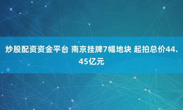 炒股配资资金平台 南京挂牌7幅地块 起拍总价44.45亿元